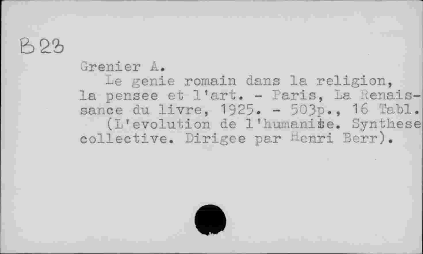 ﻿Grenier A.
Le genie romain dans la religion, la pensee et l'art. - Paris, La Renaissance du livre, 1925- - 5O3p«, 16 Tabl.
(L'évolution de l'humanité. Synthese collective. Dirigée par Henri Berr).